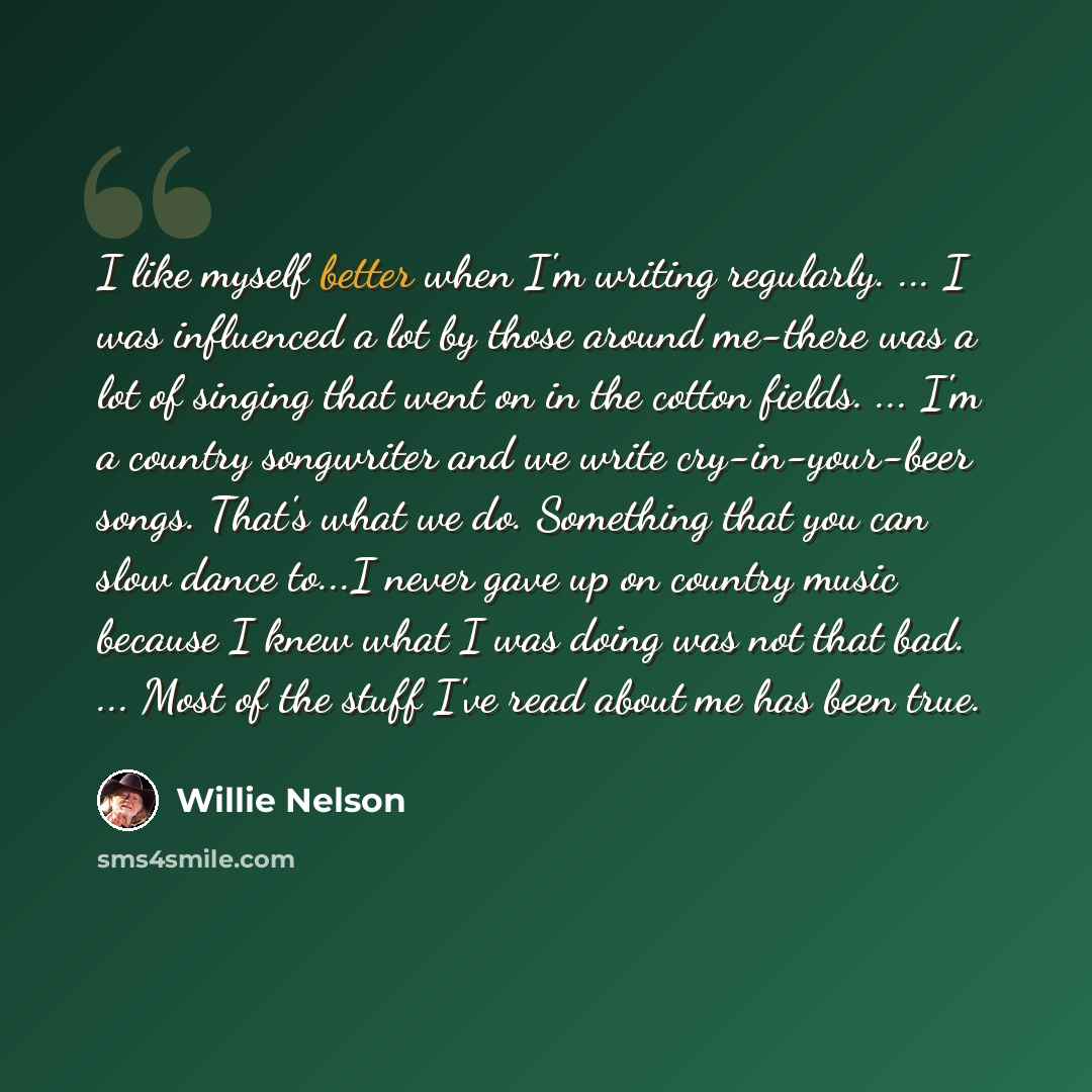“I like myself better when I'm writing regularly. ... I was influenced a lot by those around me-there was a lot of singing that went on in the cotton fields. ... I'm a country songwriter and we write cry-in-your-beer songs. That's what we do. Something that you can slow dance to...I never gave up…” quote by Willie Nelson