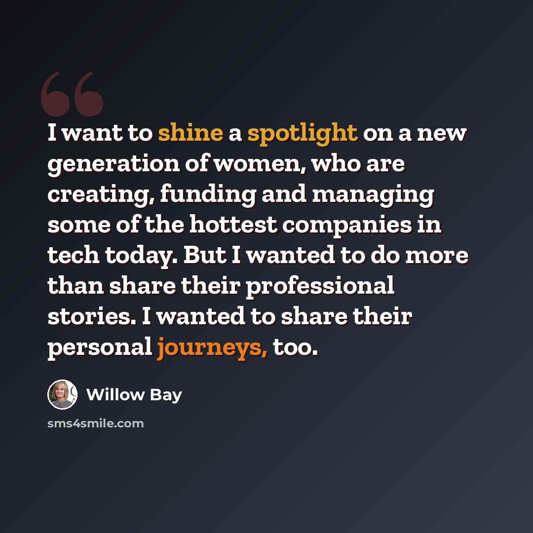 “I want to shine a spotlight on a new generation of women, who are creating, funding and managing some of the hottest companies in tech today. But I wanted to do more than share their professional stories. I wanted to share their personal journeys, too.” quote by Willow Bay