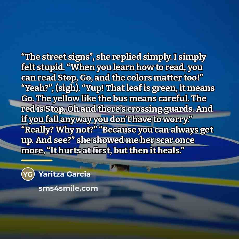 “The street signs”, she replied simply. I simply felt stupid. “When you learn how to read, you can read Stop, Go, and the colors matter too!” “Yeah?”, (sigh). “Yup! That leaf is green, it means Go. The yellow like the bus means careful. The red is Stop. Oh and there’s crossing guards. And if you…” quote by Yaritza Garcia