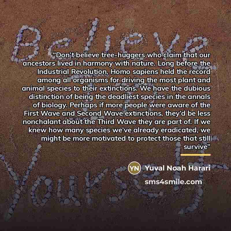 “Don’t believe tree-huggers who claim that our ancestors lived in harmony with nature. Long before the Industrial Revolution, Homo sapiens held the record among all organisms for driving the most plant and animal species to their extinctions. We have the dubious distinction of being the deadliest…” quote by Yuval Noah Harari