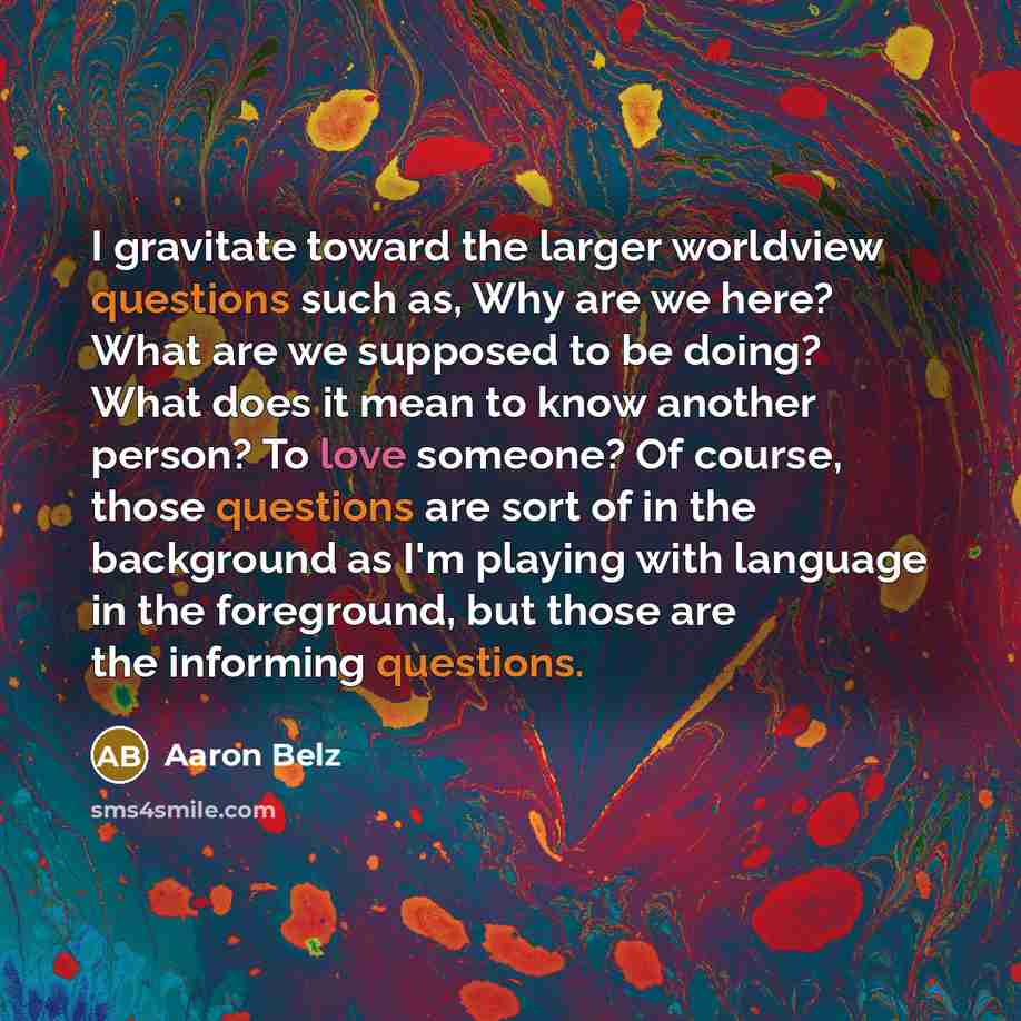 “I gravitate toward the larger worldview questions such as, Why are we here? What are we supposed to be doing? What does it mean to know another person? To love someone? Of course, those questions are sort of in the background as I'm playing with language in the foreground, but those are the…” quote by Aaron Belz