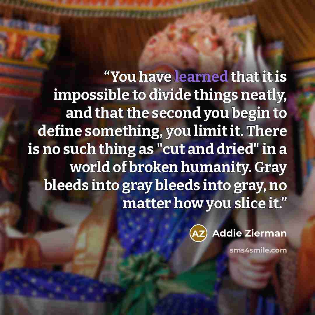 “You have learned that it is impossible to divide things neatly, and that the second you begin to define something, you limit it. There is no such thing as "cut and dried" in a world of broken humanity. Gray bleeds into gray bleeds into gray, no matter how you slice it.” quote by Addie Zierman