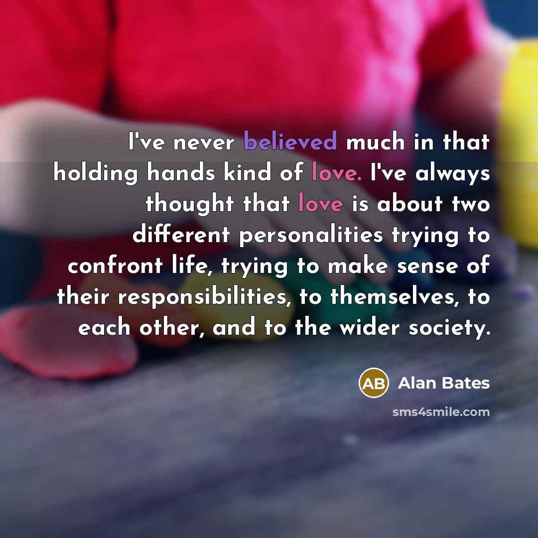 “I've never believed much in that holding hands kind of love. I've always thought that love is about two different personalities trying to confront life, trying to make sense of their responsibilities, to themselves, to each other, and to the wider society.” quote by Alan Bates