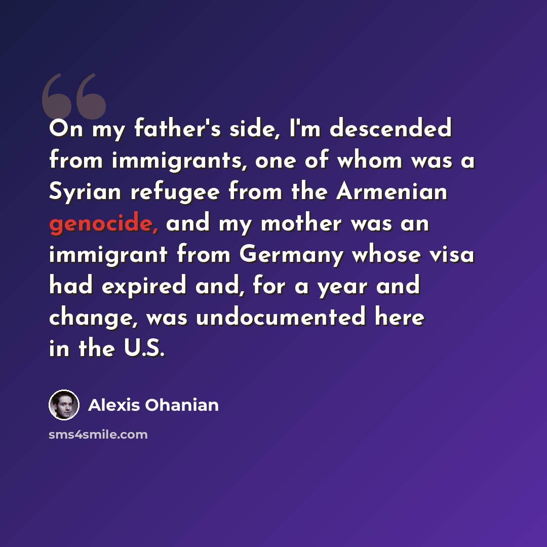 “On my father's side, I'm descended from immigrants, one of whom was a Syrian refugee from the Armenian genocide, and my mother was an immigrant from Germany whose visa had expired and, for a year and change, was undocumented here in the U.S.” quote by Alexis Ohanian