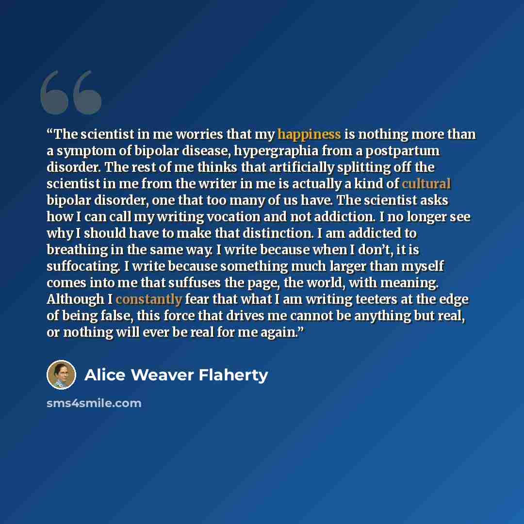 “The scientist in me worries that my happiness is nothing more than a symptom of bipolar disease, hypergraphia from a postpartum disorder. The rest of me thinks that artificially splitting off the scientist in me from the writer in me is actually a kind of cultural bipolar disorder, one that too…” quote by Alice Weaver Flaherty