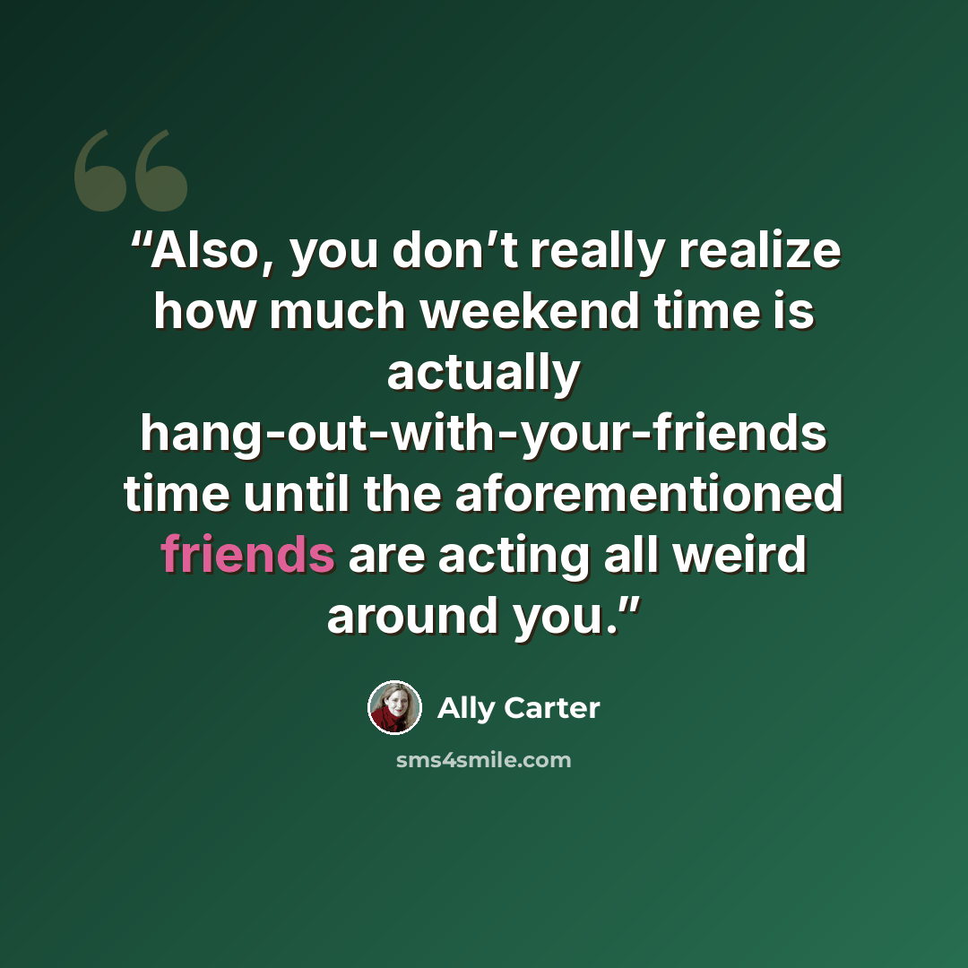 “Also, you don’t really realize how much weekend time is actually hang-out-with-your-friends time until the aforementioned friends are acting all weird around you.” quote by Ally Carter