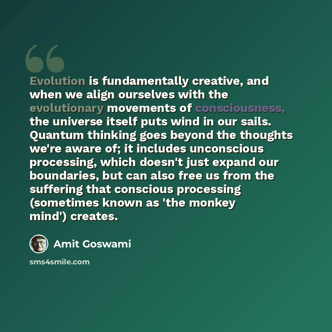 “Evolution is fundamentally creative, and when we align ourselves with the evolutionary movements of consciousness, the universe itself puts wind in our sails. Quantum thinking goes beyond the thoughts we're aware of; it includes unconscious processing, which doesn't just expand our boundaries, but…” quote by Amit Goswami