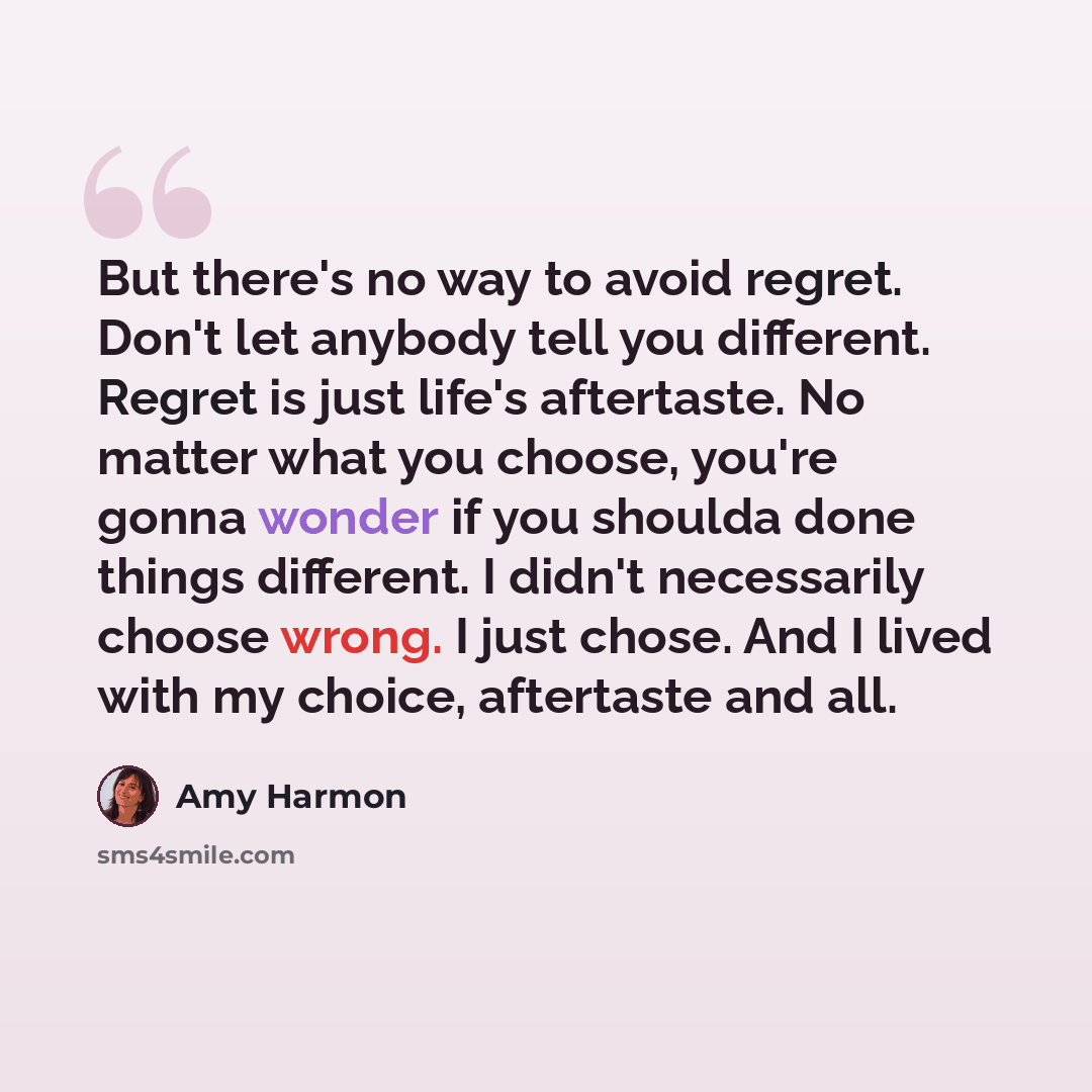 “But there's no way to avoid regret. Don't let anybody tell you different. Regret is just life's aftertaste. No matter what you choose, you're gonna wonder if you shoulda done things different. I didn't necessarily choose wrong. I just chose. And I lived with my choice, aftertaste and all.” quote by Amy Harmon