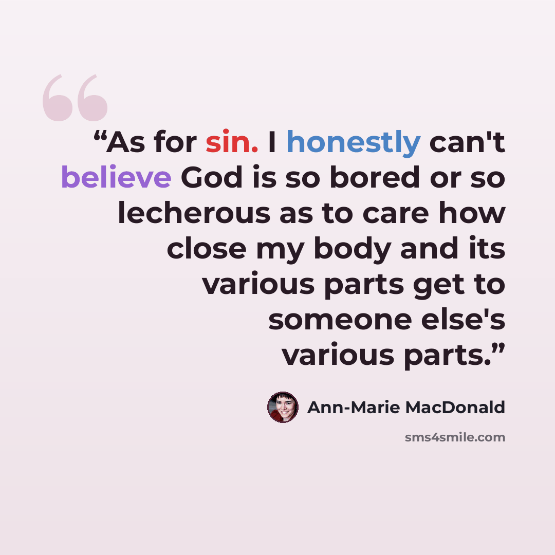 “As for sin. I honestly can't believe God is so bored or so lecherous as to care how close my body and its various parts get to someone else's various parts.” quote by Ann-Marie MacDonald
