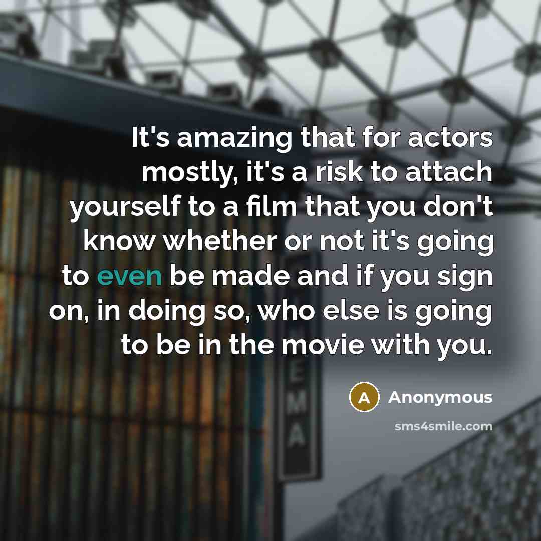 “It's amazing that for actors mostly, it's a risk to attach yourself to a film that you don't know whether or not it's going to even be made and if you sign on, in doing so, who else is going to be in the movie with you.” quote by Anonymous