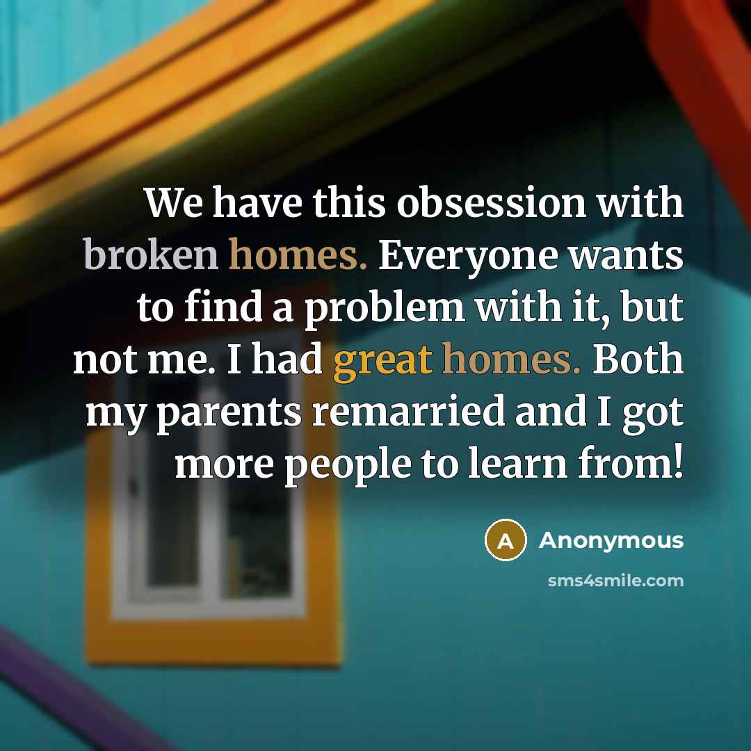 “We have this obsession with broken homes. Everyone wants to find a problem with it, but not me. I had great homes. Both my parents remarried and I got more people to learn from!” quote by Anonymous