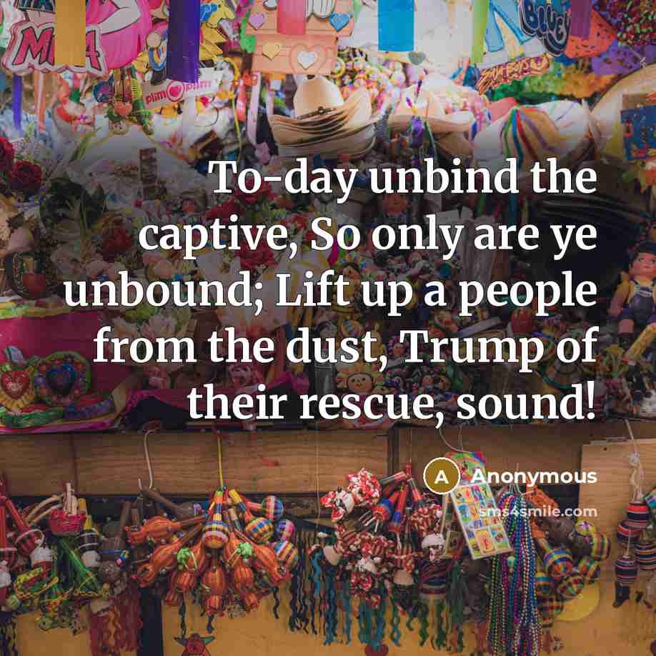 “To-day unbind the captive, So only are ye unbound; Lift up a people from the dust, Trump of their rescue, sound!” quote by Anonymous