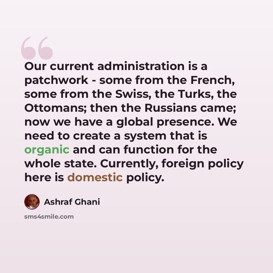 “Our current administration is a patchwork - some from the French, some from the Swiss, the Turks, the Ottomans; then the Russians came; now we have a global presence. We need to create a system that is organic and can function for the whole state. Currently, foreign policy here is domestic policy.” quote by Ashraf Ghani