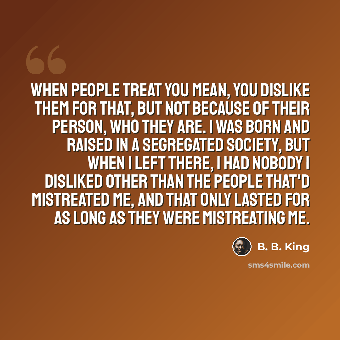 “When people treat you mean, you dislike them for that, but not because of their person, who they are. I was born and raised in a segregated society, but when I left there, I had nobody I disliked other than the people that'd mistreated me, and that only lasted for as long as they were mistreating…” quote by B. B. King