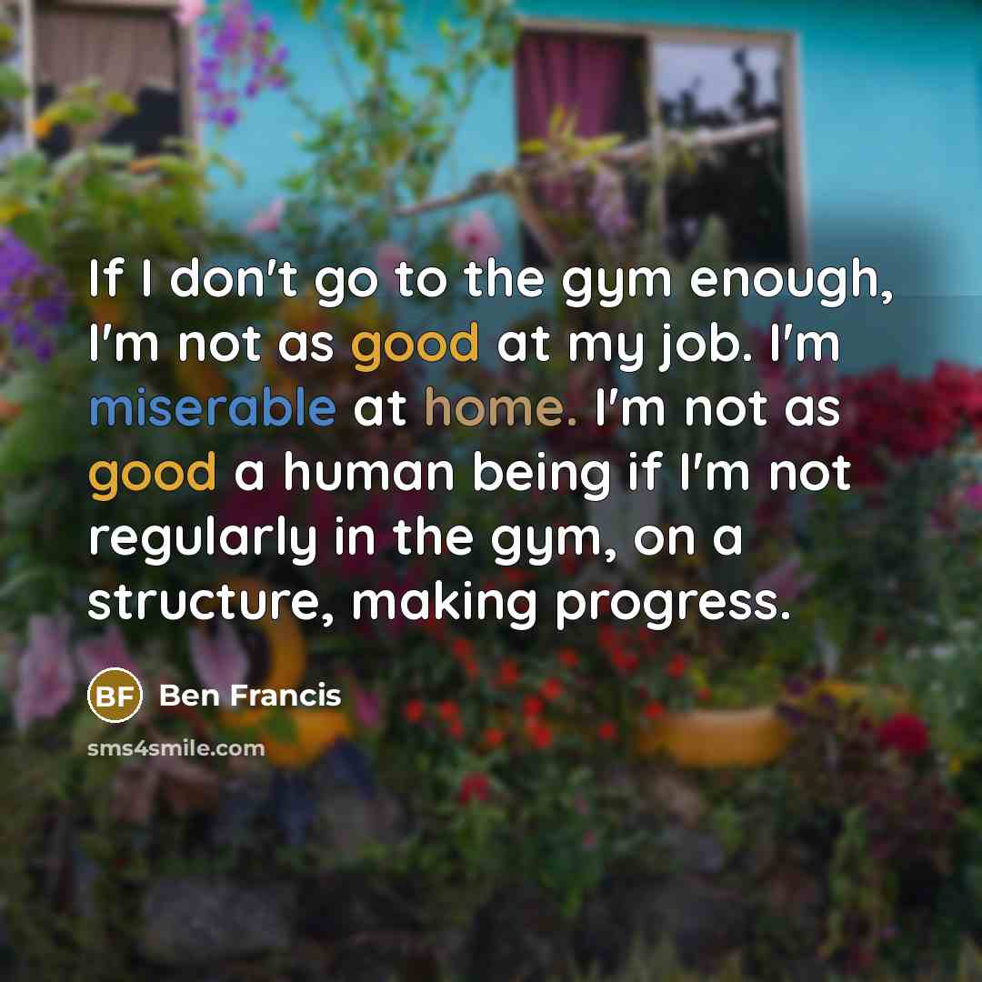 “If I don't go to the gym enough, I'm not as good at my job. I'm miserable at home. I'm not as good a human being if I'm not regularly in the gym, on a structure, making progress.” quote by Ben Francis