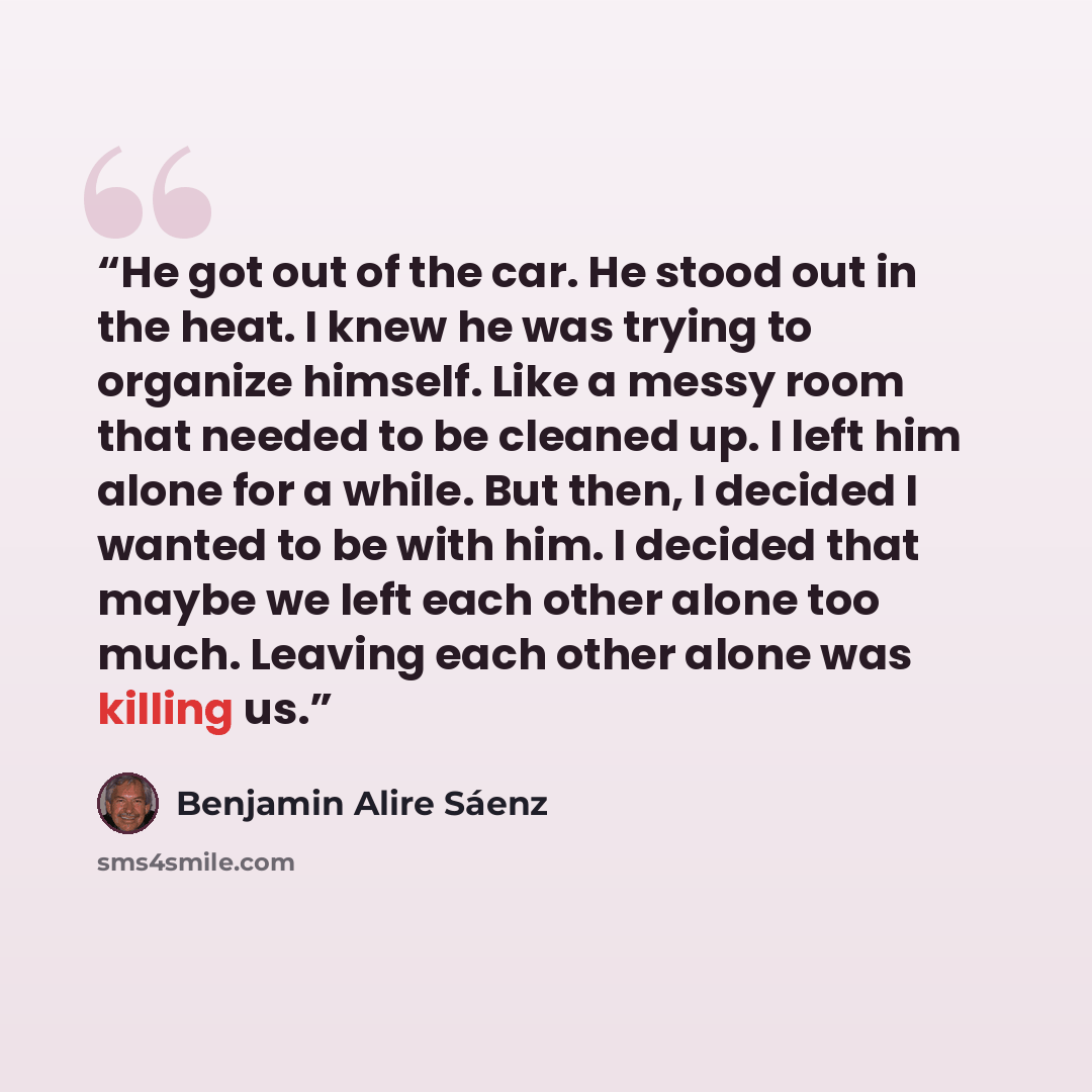 “He got out of the car. He stood out in the heat. I knew he was trying to organize himself. Like a messy room that needed to be cleaned up. I left him alone for a while. But then, I decided I wanted to be with him. I decided that maybe we left each other alone too much. Leaving each other alone was…” quote by Benjamin Alire Sáenz