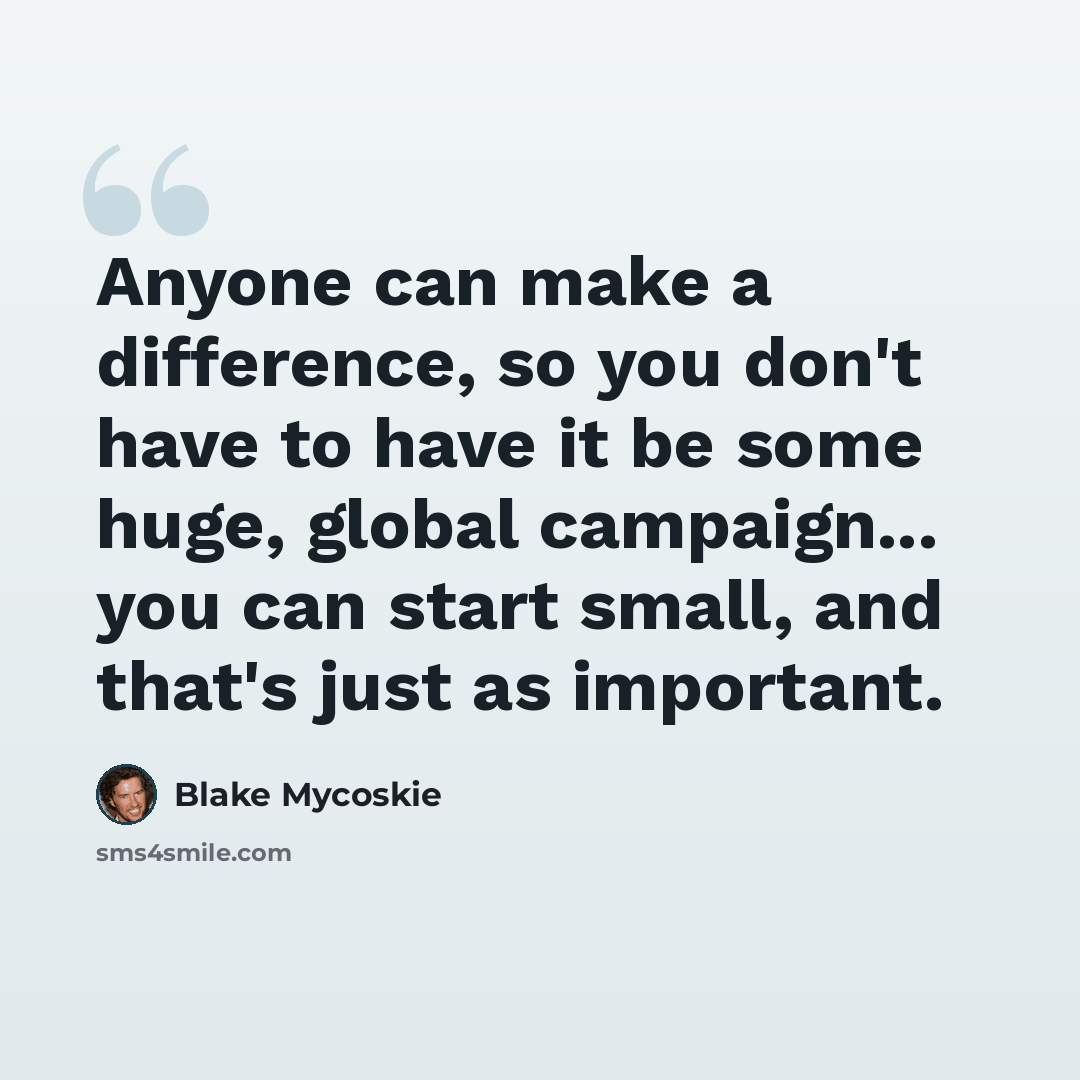 “Anyone can make a difference, so you don't have to have it be some huge, global campaign... you can start small, and that's just as important.” quote by Blake Mycoskie