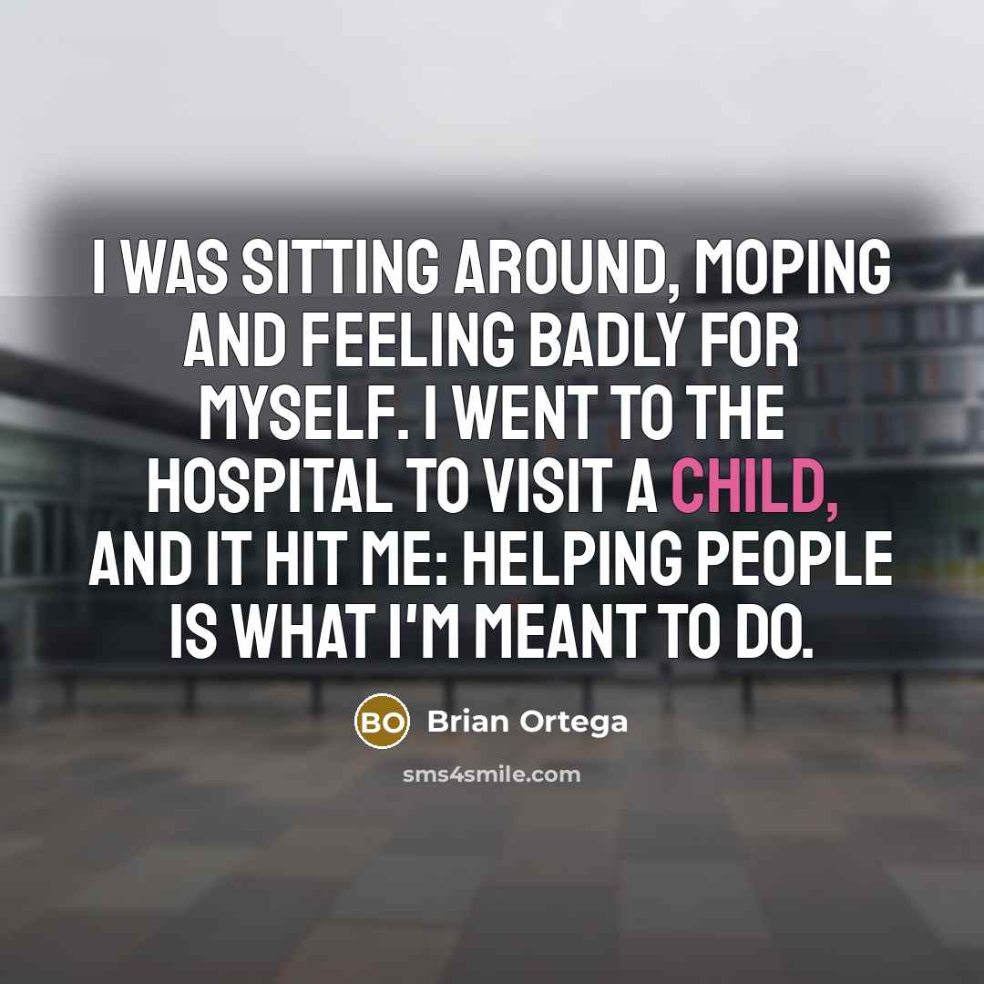 “I was sitting around, moping and feeling badly for myself. I went to the hospital to visit a child, and it hit me: helping people is what I'm meant to do.” quote by Brian Ortega