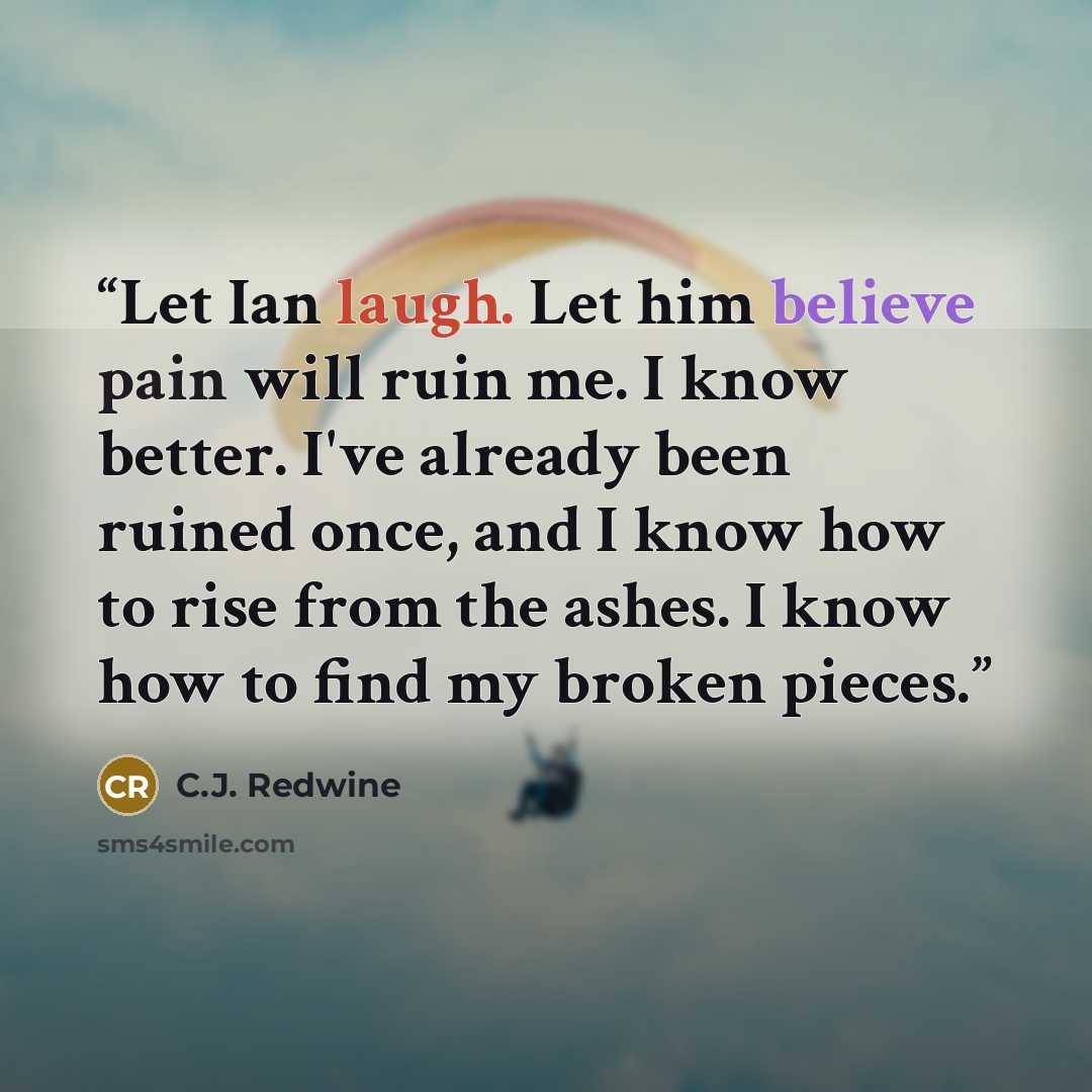 “Let Ian laugh. Let him believe pain will ruin me. I know better. I've already been ruined once, and I know how to rise from the ashes. I know how to find my broken pieces.” quote by C.J. Redwine