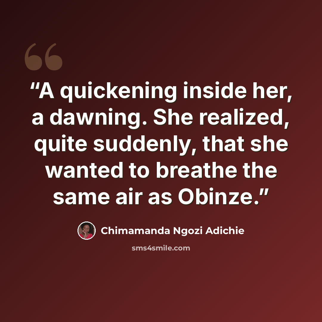 “A quickening inside her, a dawning. She realized, quite suddenly, that she wanted to breathe the same air as Obinze.” quote by Chimamanda Ngozi Adichie
