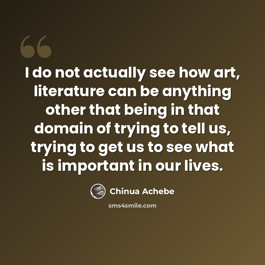 “I do not actually see how art, literature can be anything other that being in that domain of trying to tell us, trying to get us to see what is important in our lives.” quote by Chinua Achebe