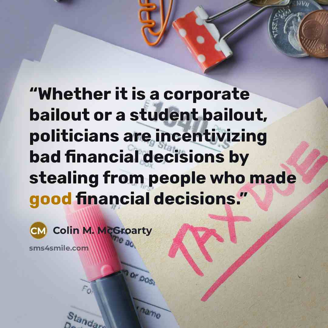 “Whether it is a corporate bailout or a student bailout, politicians are incentivizing bad financial decisions by stealing from people who made good financial decisions.” quote by Colin M. McGroarty