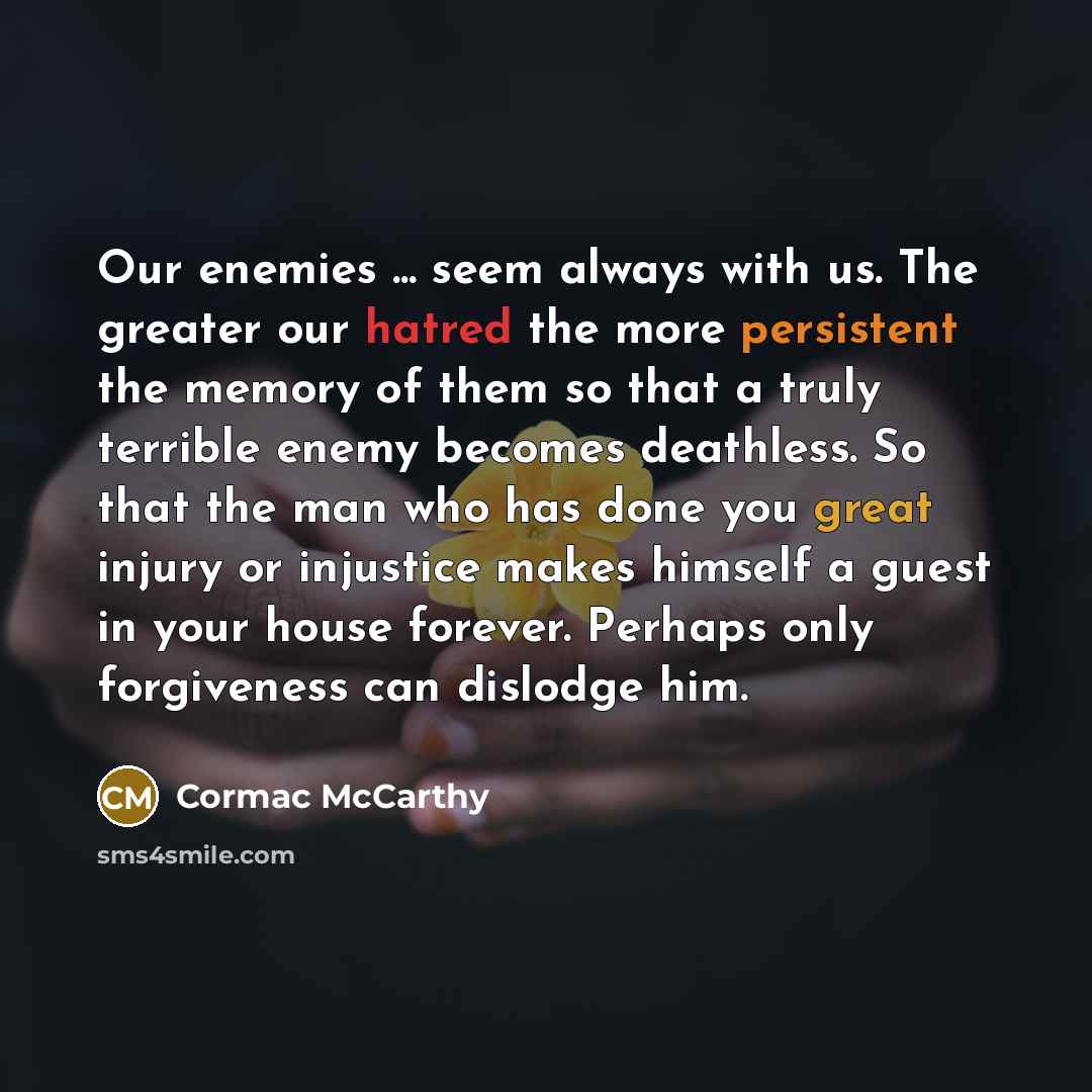 “Our enemies ... seem always with us. The greater our hatred the more persistent the memory of them so that a truly terrible enemy becomes deathless. So that the man who has done you great injury or injustice makes himself a guest in your house forever. Perhaps only forgiveness can dislodge him.” quote by Cormac McCarthy