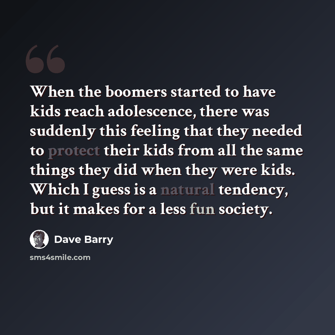“When the boomers started to have kids reach adolescence, there was suddenly this feeling that they needed to protect their kids from all the same things they did when they were kids. Which I guess is a natural tendency, but it makes for a less fun society.” quote by Dave Barry