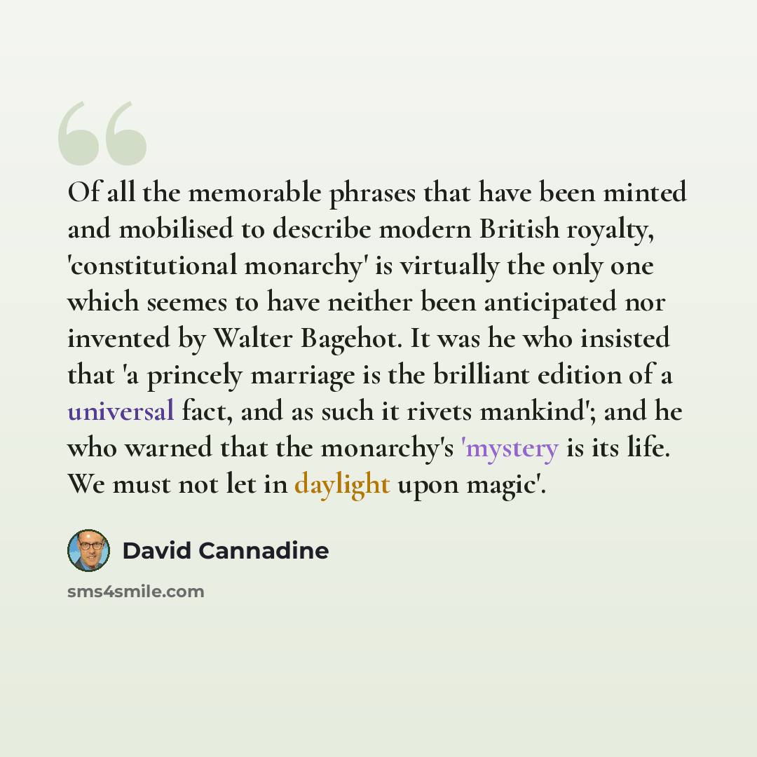“Of all the memorable phrases that have been minted and mobilised to describe modern British royalty, 'constitutional monarchy' is virtually the only one which seemes to have neither been anticipated nor invented by Walter Bagehot. It was he who insisted that 'a princely marriage is the brilliant…” quote by David Cannadine