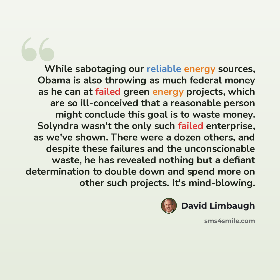 “While sabotaging our reliable energy sources, Obama is also throwing as much federal money as he can at failed green energy projects, which are so ill-conceived that a reasonable person might conclude this goal is to waste money. Solyndra wasn't the only such failed enterprise, as we've shown…” quote by David Limbaugh