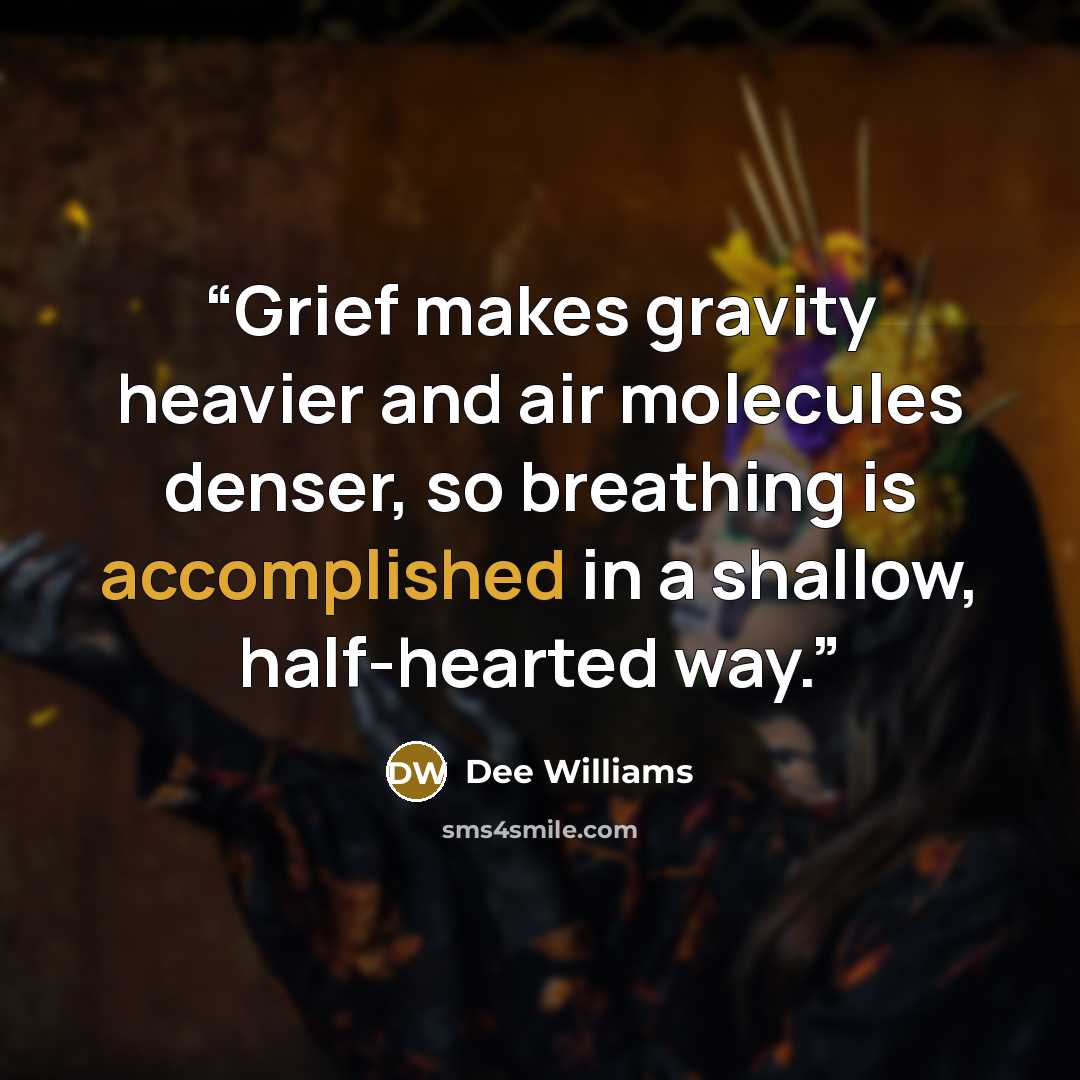 “Grief makes gravity heavier and air molecules denser, so breathing is accomplished in a shallow, half-hearted way.” quote by Dee Williams
