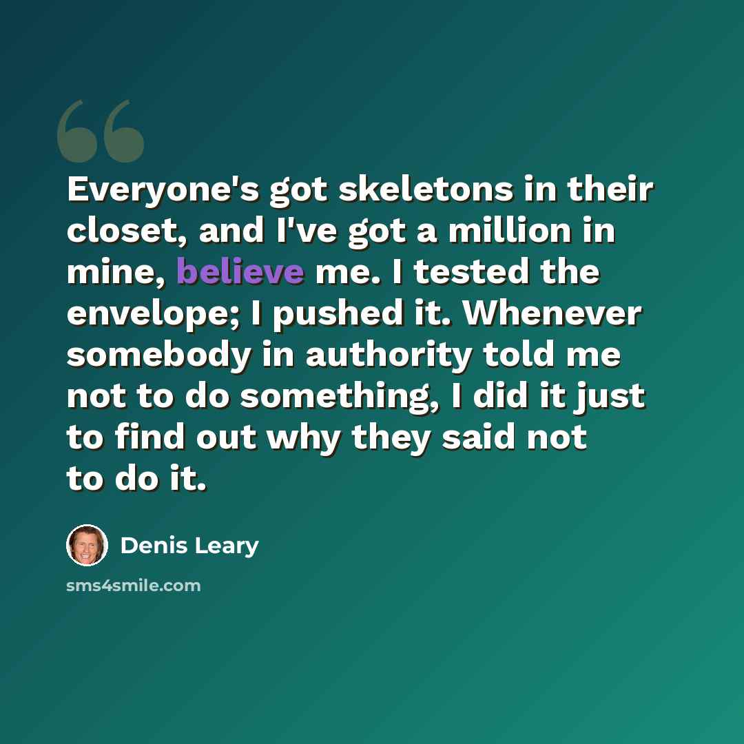 “Everyone's got skeletons in their closet, and I've got a million in mine, believe me. I tested the envelope; I pushed it. Whenever somebody in authority told me not to do something, I did it just to find out why they said not to do it.” quote by Denis Leary