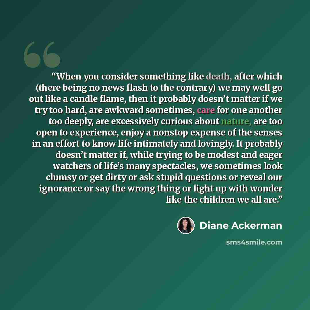 “When you consider something like death, after which (there being no news flash to the contrary) we may well go out like a candle flame, then it probably doesn’t matter if we try too hard, are awkward sometimes, care for one another too deeply, are excessively curious about nature, are too open to…” quote by Diane Ackerman