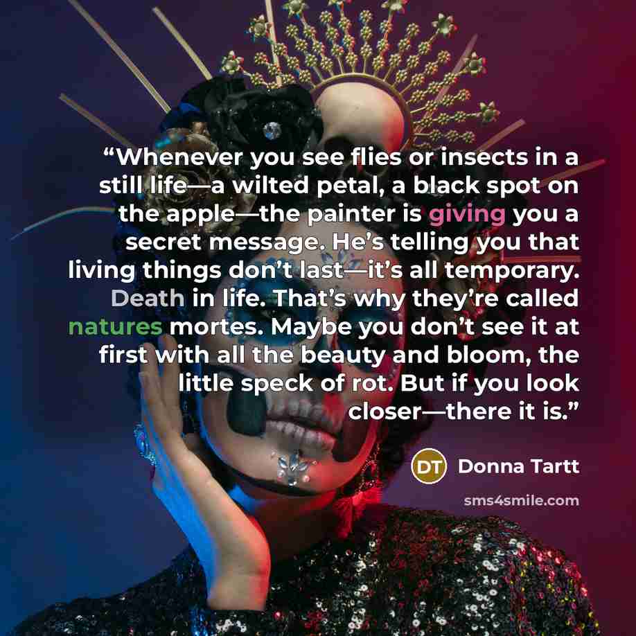 “Whenever you see flies or insects in a still life—a wilted petal, a black spot on the apple—the painter is giving you a secret message. He’s telling you that living things don’t last—it’s all temporary. Death in life. That’s why they’re called natures mortes. Maybe you don’t see it at first with…” quote by Donna Tartt