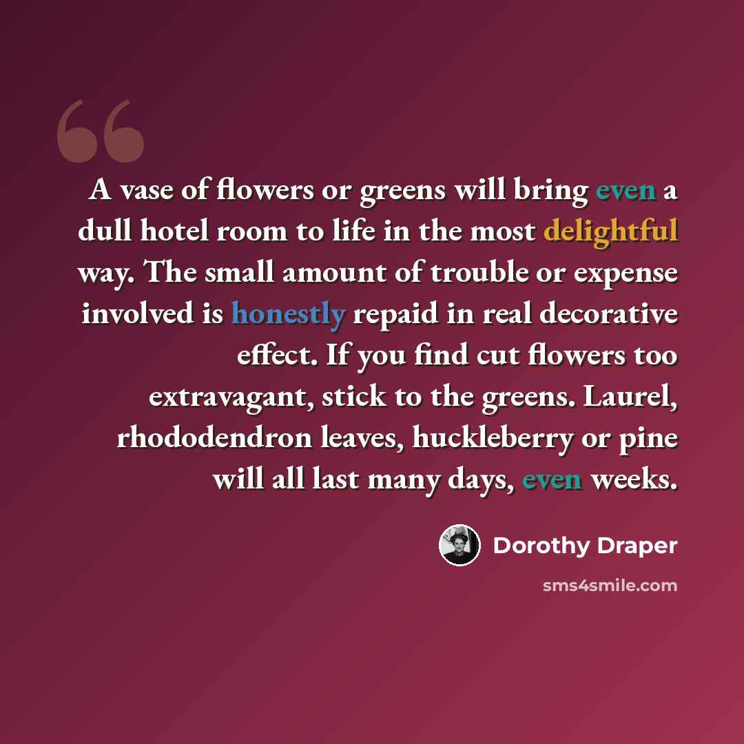“A vase of flowers or greens will bring even a dull hotel room to life in the most delightful way. The small amount of trouble or expense involved is honestly repaid in real decorative effect. If you find cut flowers too extravagant, stick to the greens. Laurel, rhododendron leaves, huckleberry or…” quote by Dorothy Draper