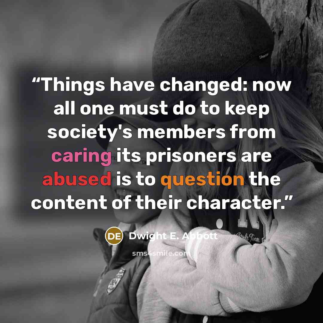 “Things have changed: now all one must do to keep society's members from caring its prisoners are abused is to question the content of their character.” quote by Dwight E. Abbott