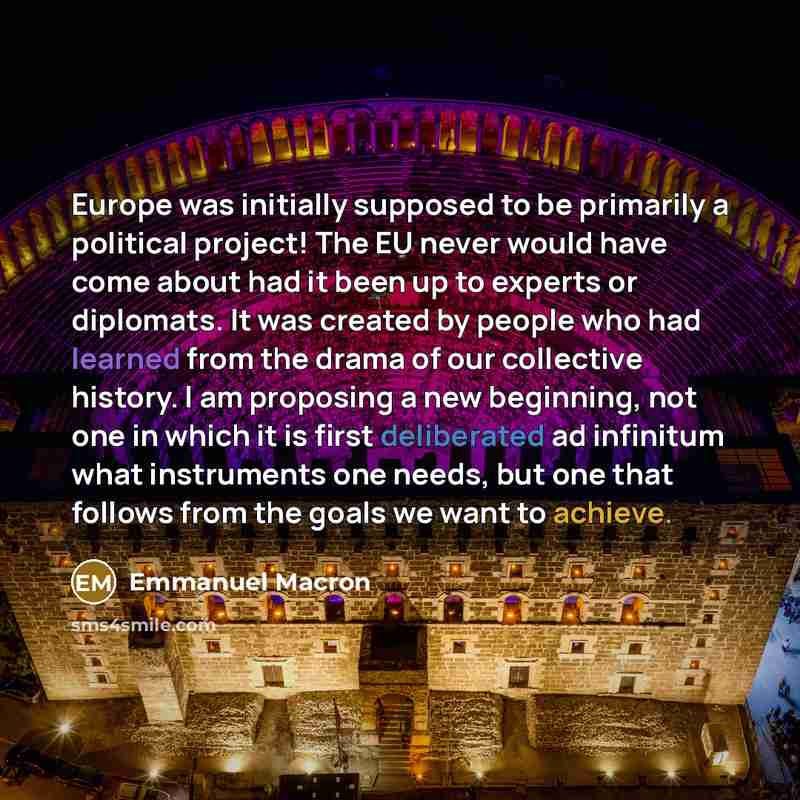 “Europe was initially supposed to be primarily a political project! The EU never would have come about had it been up to experts or diplomats. It was created by people who had learned from the drama of our collective history. I am proposing a new beginning, not one in which it is first deliberated…” quote by Emmanuel Macron