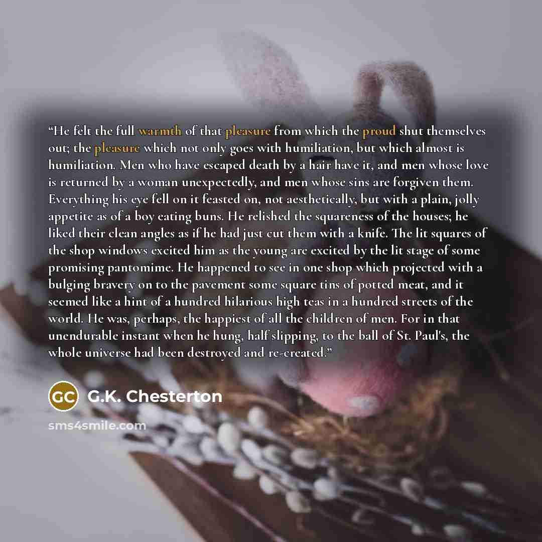 “He felt the full warmth of that pleasure from which the proud shut themselves out; the pleasure which not only goes with humiliation, but which almost is humiliation. Men who have escaped death by a hair have it, and men whose love is returned by a woman unexpectedly, and men whose sins are…” quote by G.K. Chesterton