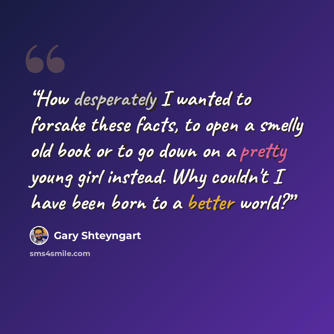 “How desperately I wanted to forsake these facts, to open a smelly old book or to go down on a pretty young girl instead. Why couldn't I have been born to a better world?” quote by Gary Shteyngart