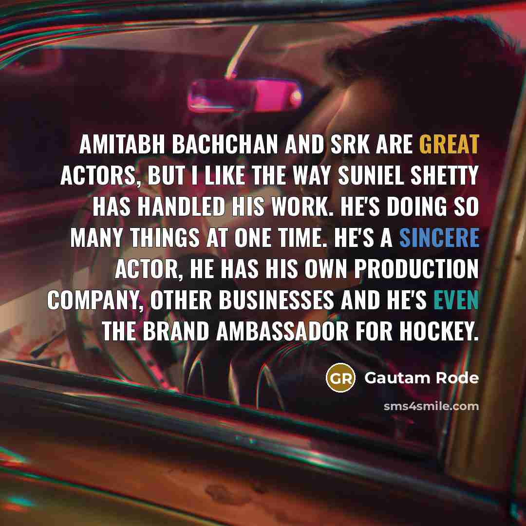 “Amitabh Bachchan and SRK are great actors, but I like the way Suniel Shetty has handled his work. He's doing so many things at one time. He's a sincere actor, he has his own production company, other businesses and he's even the brand ambassador for hockey.” quote by Gautam Rode
