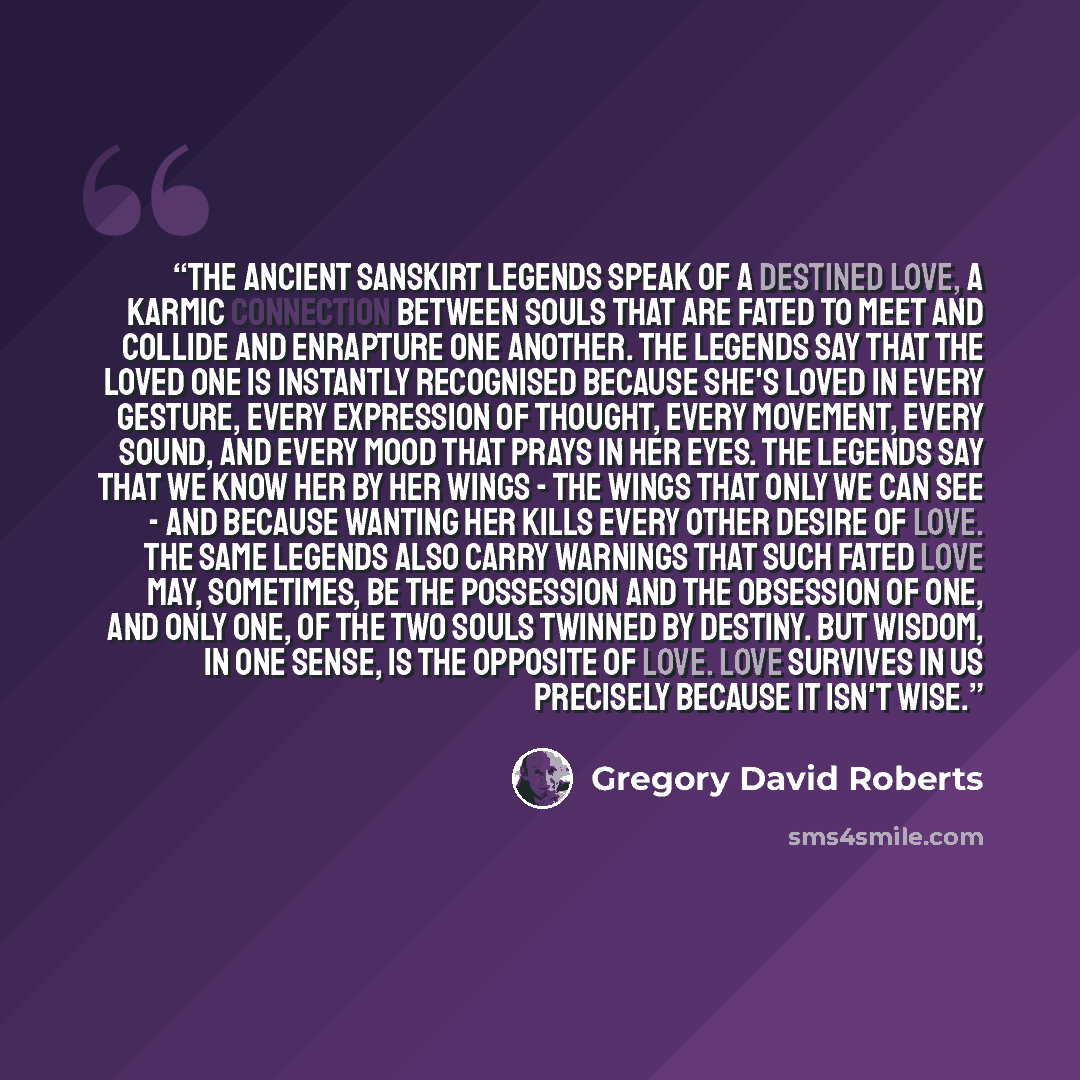 “the ancient sanskirt legends speak of a destined love, a karmic connection between souls that are fated to meet and collide and enrapture one another. the legends say that the loved one is instantly recognised because she's loved in every gesture, every expression of thought, every movement, every…” quote by Gregory David Roberts