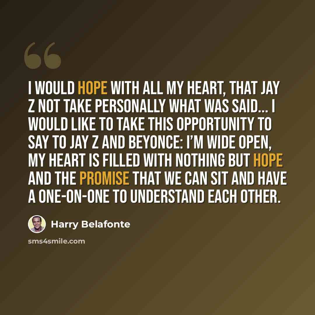 “I would hope with all my heart, that Jay Z not take personally what was said... I would like to take this opportunity to say to Jay Z and Beyonce: I’m wide open, my heart is filled with nothing but hope and the promise that we can sit and have a one-on-one to understand each other.” quote by Harry Belafonte
