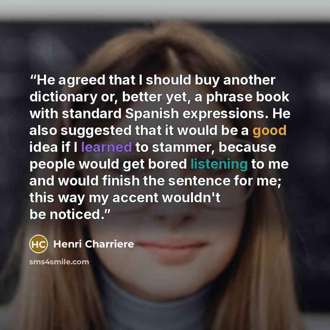 “He agreed that I should buy another dictionary or, better yet, a phrase book with standard Spanish expressions. He also suggested that it would be a good idea if I learned to stammer, because people would get bored listening to me and would finish the sentence for me; this way my accent wouldn't…” quote by Henri Charrière