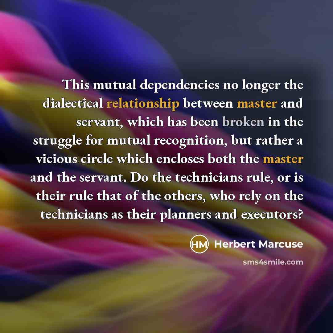 “This mutual dependencies no longer the dialectical relationship between master and servant, which has been broken in the struggle for mutual recognition, but rather a vicious circle which encloses both the master and the servant. Do the technicians rule, or is their rule that of the others, who…” quote by Herbert Marcuse