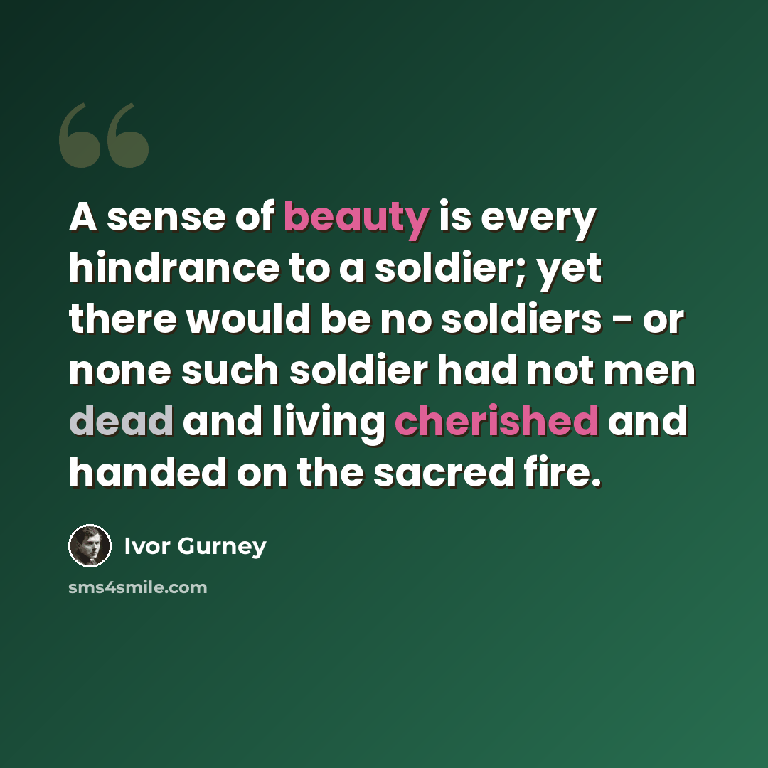 “A sense of beauty is every hindrance to a soldier; yet there would be no soldiers - or none such soldier had not men dead and living cherished and handed on the sacred fire.” quote by Ivor Gurney