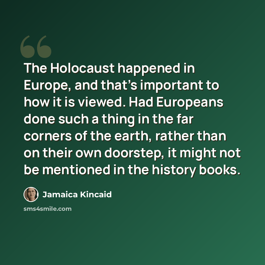 “The Holocaust happened in Europe, and that's important to how it is viewed. Had Europeans done such a thing in the far corners of the earth, rather than on their own doorstep, it might not be mentioned in the history books.” quote by Jamaica Kincaid