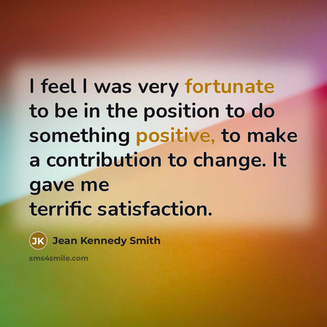 “I feel I was very fortunate to be in the position to do something positive, to make a contribution to change. It gave me terrific satisfaction.” quote by Jean Kennedy Smith