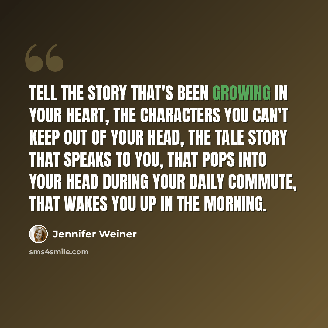 “Tell the story that's been growing in your heart, the characters you can't keep out of your head, the tale story that speaks to you, that pops into your head during your daily commute, that wakes you up in the morning.” quote by Jennifer Weiner