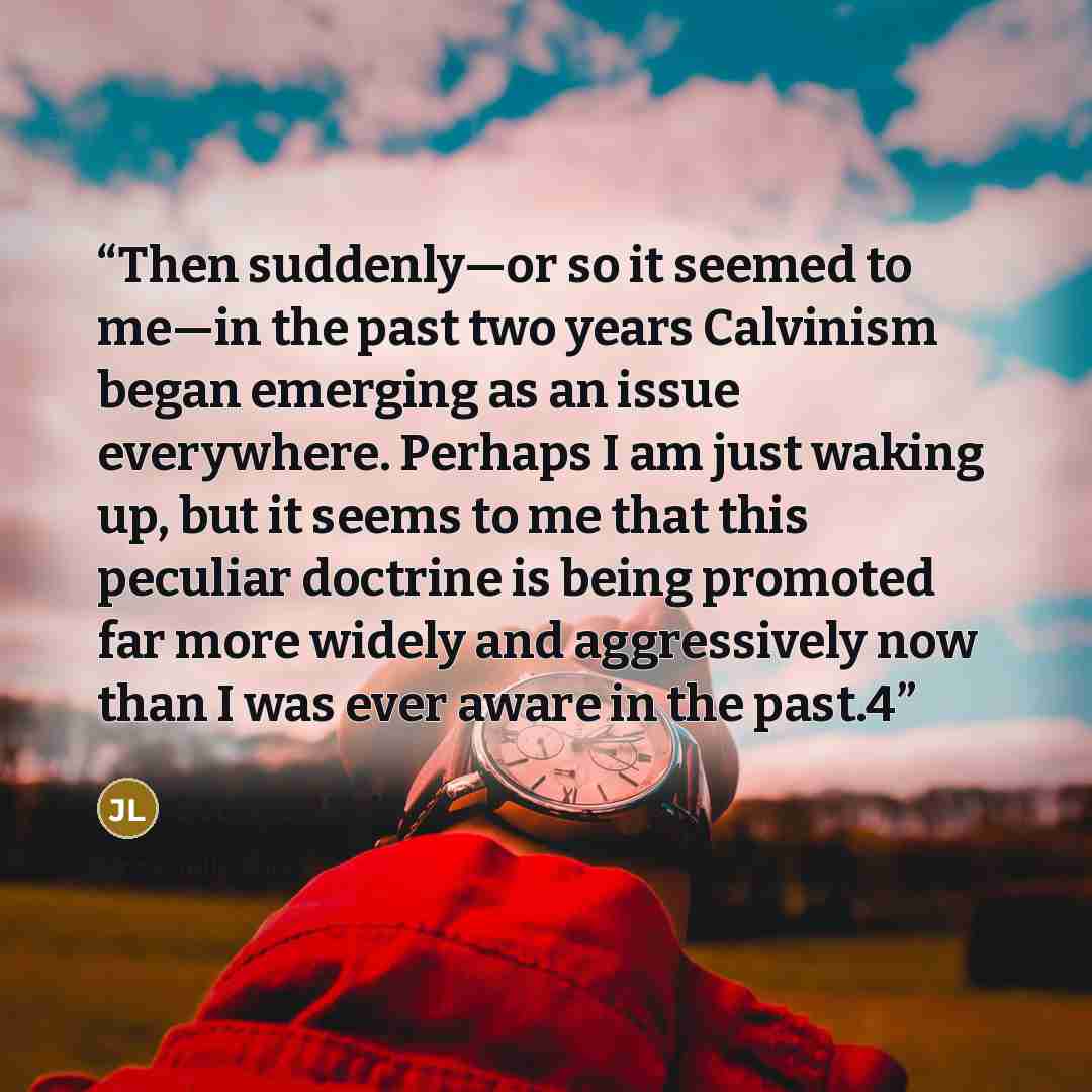 “Then suddenly—or so it seemed to me—in the past two years Calvinism began emerging as an issue everywhere. Perhaps I am just waking up, but it seems to me that this peculiar doctrine is being promoted far more widely and aggressively now than I was ever aware in the past.4” quote by Jerry L. Walls