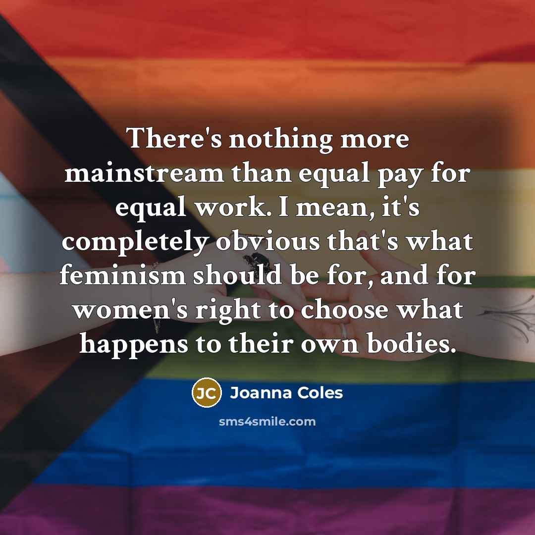 “There's nothing more mainstream than equal pay for equal work. I mean, it's completely obvious that's what feminism should be for, and for women's right to choose what happens to their own bodies.” quote by Joanna Coles